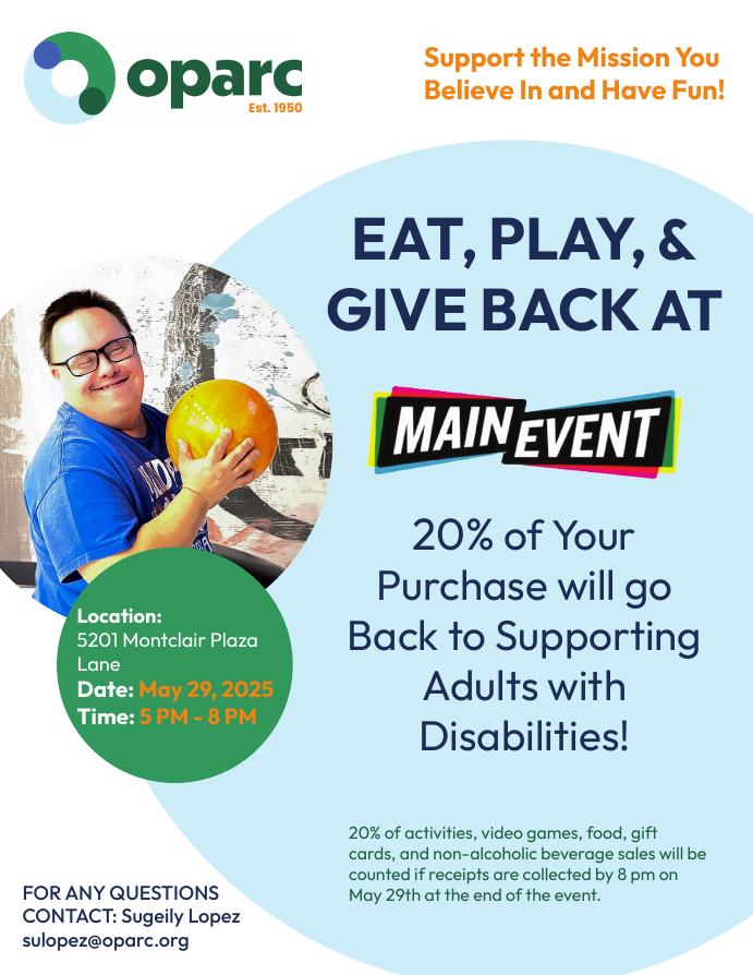 OPARC presents Eat, Play, and Give Back at Main Event - 20% of your purchase will go back to supporting adults with disabilities! Location: 5201 Montclair Plaza Lane. May 29 from 5-8pm. For any questions contact Sugeily Lopez, sulopez@oparc.org