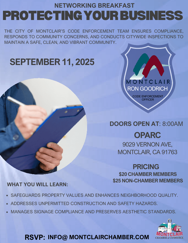 Networking Breakfast - September 11 at 8:00 am - Guest Speaker: Ron Goodrich, Montclair Code Enforcement Officer. Location: OPARC, 9029 Vernon Ave in Montclair. Chamber Member $20, Non-Chamber Member $25. RSVP to (909) 985-5104 or info@montclairchamber