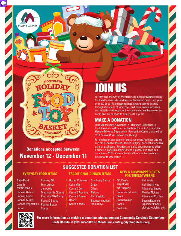 Montclair Holiday Food and Toy Basket Program - Join us as we continue this 40-year tradition. Make a donation, or apply for a basket. Request an appointment to apply by October 9, appointments are limited. Donations accepted between November 12 and December 11. For more info please call Jordi at 909-625-9489 or email montclairevents@cityofmontclair.org
